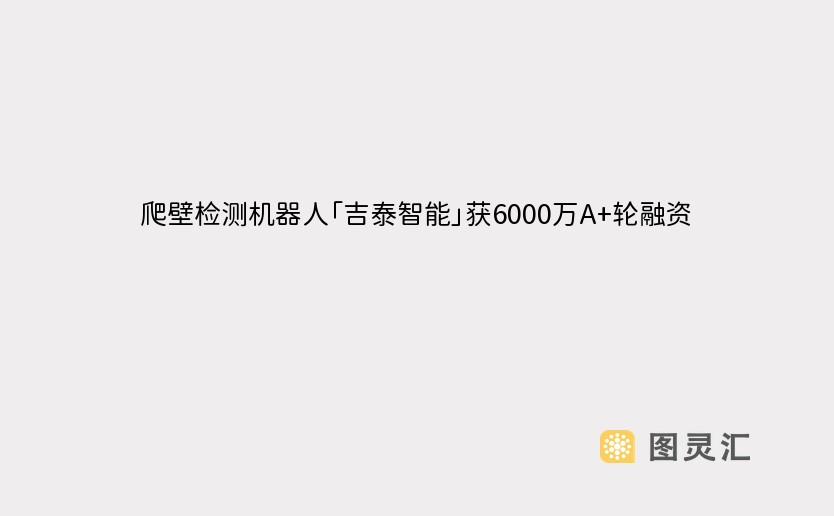 爬壁检测机器人「吉泰智能」获6000万A+轮融资