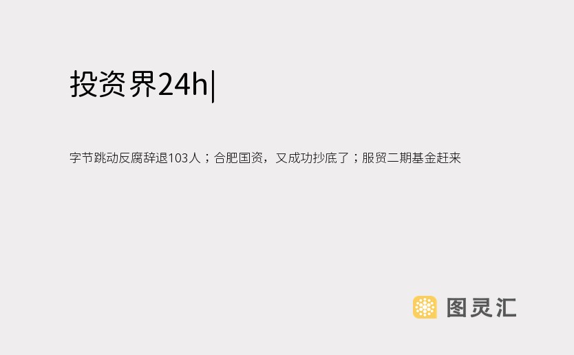   字节跳动反腐辞退103人；合肥国资，又成功抄底了；服贸二期基金赶来